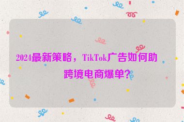2024最新策略，TikTok廣告如何助力跨境電商爆單？