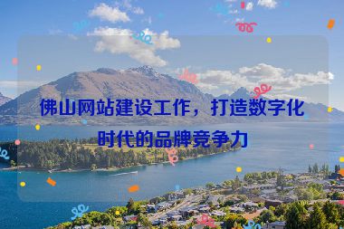 佛山網(wǎng)站建設(shè)工作，打造數(shù)字化時(shí)代的品牌競(jìng)爭(zhēng)力