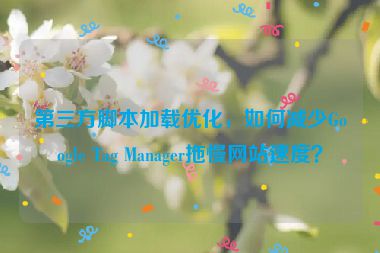 第三方腳本加載優(yōu)化，如何減少Google Tag Manager拖慢網(wǎng)站速度？