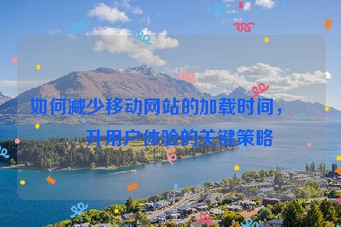 如何減少移動網(wǎng)站的加載時間，提升用戶體驗的關(guān)鍵策略