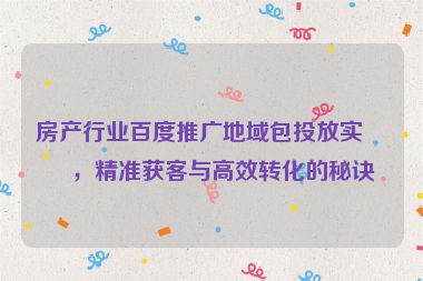 房產行業(yè)百度推廣地域包投放實戰(zhàn)，精準獲客與高效轉化的秘訣