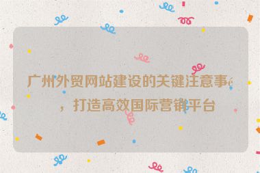 廣州外貿(mào)網(wǎng)站建設(shè)的關(guān)鍵注意事項，打造高效國際營銷平臺