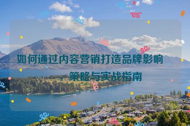 如何通過內(nèi)容營銷打造品牌影響力，策略與實戰(zhàn)指南
