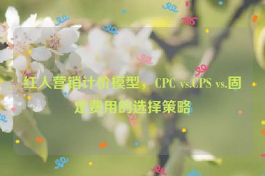 紅人營銷計(jì)價(jià)模型，CPC vs.CPS vs.固定費(fèi)用的選擇策略