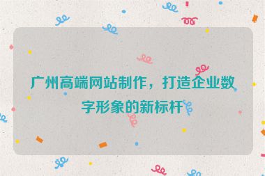 廣州高端網(wǎng)站制作，打造企業(yè)數(shù)字形象的新標(biāo)桿