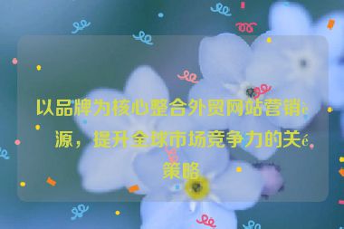 以品牌為核心整合外貿(mào)網(wǎng)站營(yíng)銷資源，提升全球市場(chǎng)競(jìng)爭(zhēng)力的關(guān)鍵策略
