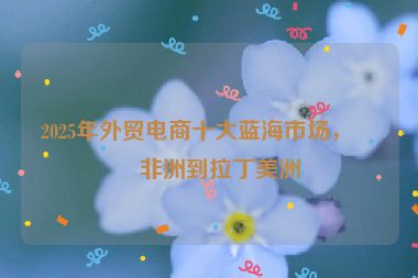 2025年外貿(mào)電商十大藍海市場，從非洲到拉丁美洲