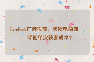 Facebook廣告投放，跨境電商如何降低單次獲客成本？