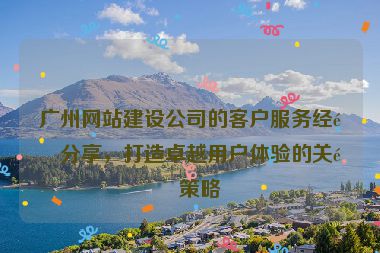 廣州網(wǎng)站建設(shè)公司的客戶服務(wù)經(jīng)驗(yàn)分享，打造卓越用戶體驗(yàn)的關(guān)鍵策略