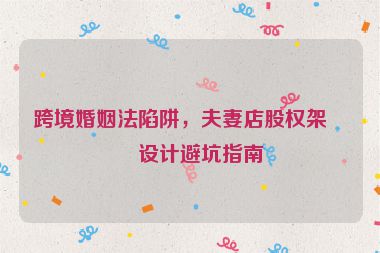 跨境婚姻法陷阱，夫妻店股權(quán)架構(gòu)設(shè)計避坑指南