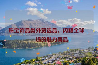 珠寶飾品類外貿(mào)選品，閃耀全球市場的魅力商品