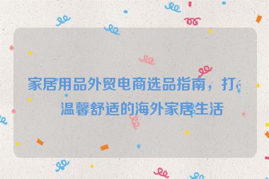 家居用品外貿(mào)電商選品指南，打造溫馨舒適的海外家居生活