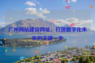 廣州網(wǎng)站建設(shè)網(wǎng)址，打造數(shù)字化未來的關(guān)鍵一步