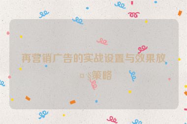 再營銷廣告的實戰(zhàn)設置與效果放大策略