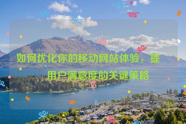 如何優(yōu)化你的移動網(wǎng)站體驗，提升用戶滿意度的關(guān)鍵策略