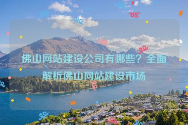 佛山網(wǎng)站建設(shè)公司有哪些？全面解析佛山網(wǎng)站建設(shè)市場
