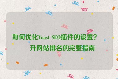 如何優(yōu)化Yoast SEO插件的設(shè)置？提升網(wǎng)站排名的完整指南