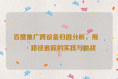 百度推廣跨設(shè)備歸因分析，用戶路徑追蹤的實(shí)踐與挑戰(zhàn)